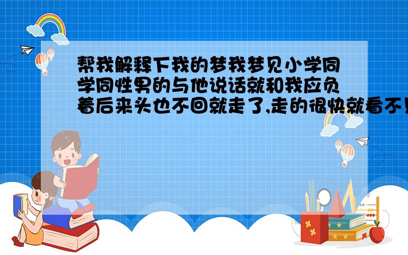 帮我解释下我的梦我梦见小学同学同性男的与他说话就和我应负着后来头也不回就走了,走的很快就看不见了,尔后有看到初中一个学校