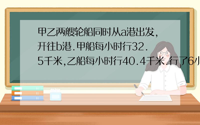 甲乙两艘轮船同时从a港出发,开往b港.甲船每小时行32.5千米,乙船每小时行40.4千米.行了6小时后,两船