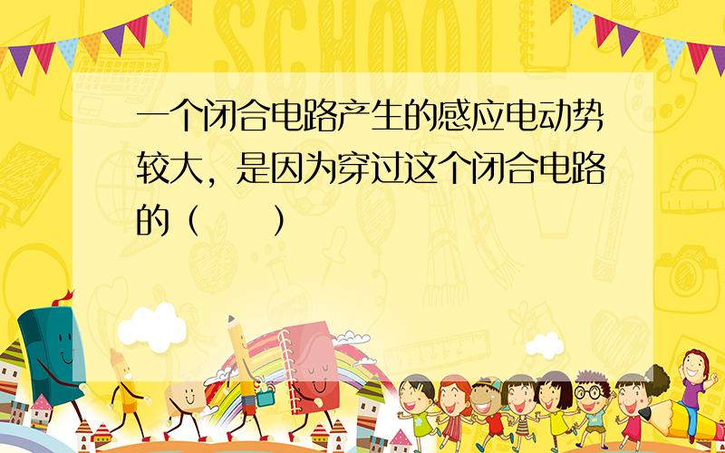 一个闭合电路产生的感应电动势较大，是因为穿过这个闭合电路的（　　）