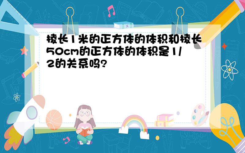 棱长1米的正方体的体积和棱长50cm的正方体的体积是1/2的关系吗?