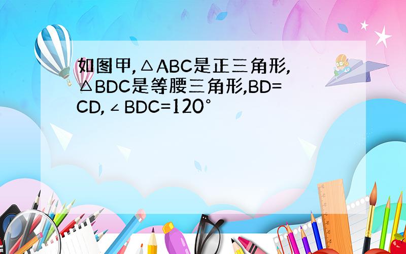 如图甲,△ABC是正三角形,△BDC是等腰三角形,BD=CD,∠BDC=120°