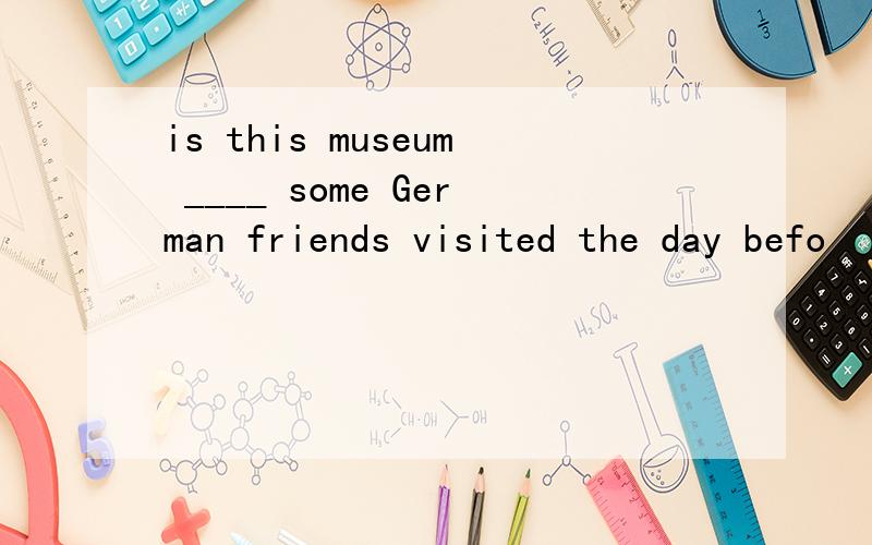 is this museum ____ some German friends visited the day befo