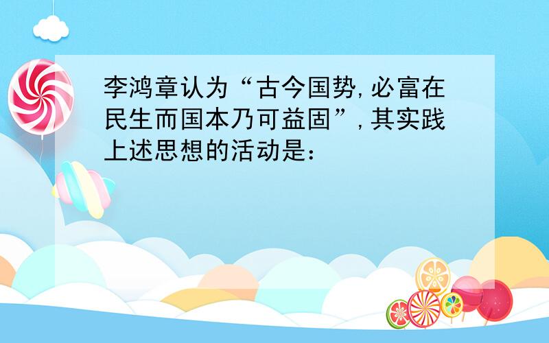 李鸿章认为“古今国势,必富在民生而国本乃可益固”,其实践上述思想的活动是：