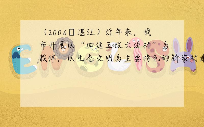 （2006•湛江）近年来，我市开展以“四通五改六进村”为载体，以生态文明为主要特色的新农村建设活动取得了明显成效．下面是