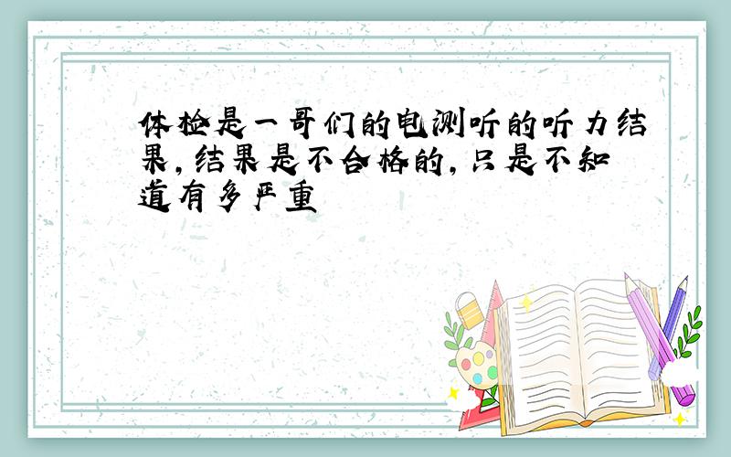 体检是一哥们的电测听的听力结果,结果是不合格的,只是不知道有多严重