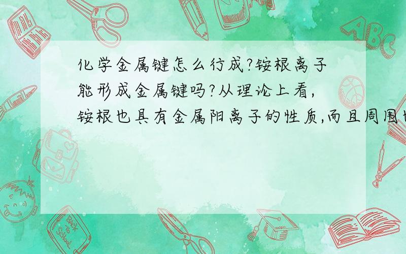 化学金属键怎么行成?铵根离子能形成金属键吗?从理论上看,铵根也具有金属阳离子的性质,而且周围也可以形成游离的电子,形成金