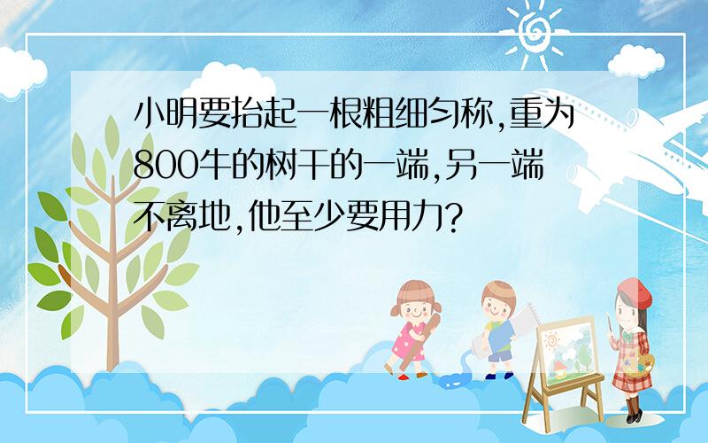 小明要抬起一根粗细匀称,重为800牛的树干的一端,另一端不离地,他至少要用力?