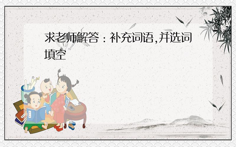 求老师解答：补充词语,并选词填空