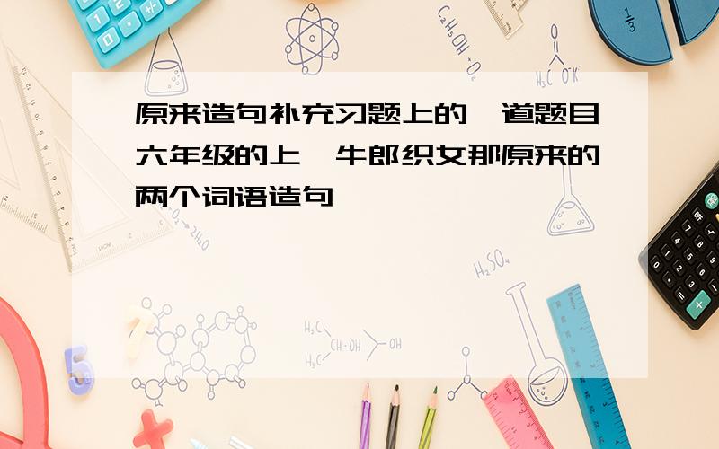 原来造句补充习题上的一道题目六年级的上,牛郎织女那原来的两个词语造句