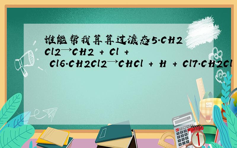 谁能帮我算算过渡态5.CH2Cl2→CH2 + Cl + Cl6.CH2Cl2→CHCl + H + Cl7.CH2Cl