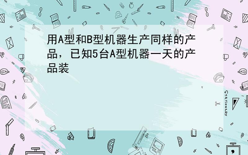 用A型和B型机器生产同样的产品，已知5台A型机器一天的产品装