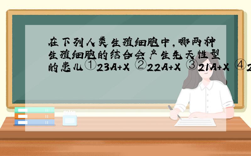 在下列人类生殖细胞中,哪两种生殖细胞的结合会产生先天性型的患儿①23A+X ②22A+X ③21A+X ④22A+Y