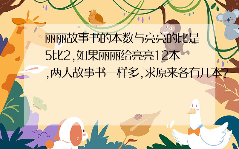 丽丽故事书的本数与亮亮的比是5比2,如果丽丽给亮亮12本,两人故事书一样多,求原来各有几本?