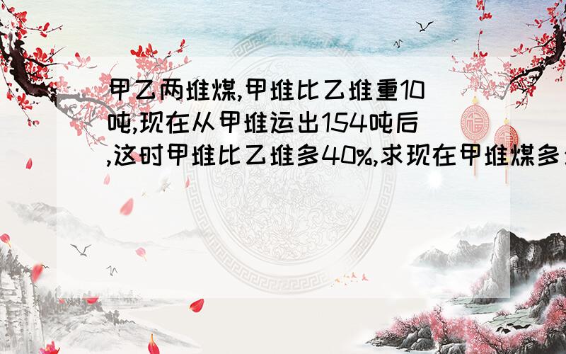 甲乙两堆煤,甲堆比乙堆重10吨,现在从甲堆运出154吨后,这时甲堆比乙堆多40%,求现在甲堆煤多少吨?