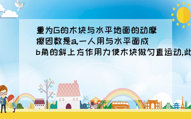 重为G的木块与水平地面的动摩擦因数是a,一人用与水平面成b角的斜上方作用力使木块做匀直运动,此时力最小