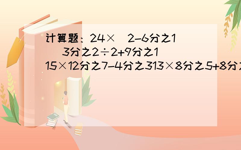 计算题：24×（2-6分之1） 3分之2÷2+9分之1 15×12分之7-4分之313×8分之5+8分之3×13 11分