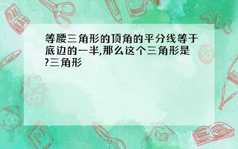 等腰三角形的顶角的平分线等于底边的一半,那么这个三角形是?三角形