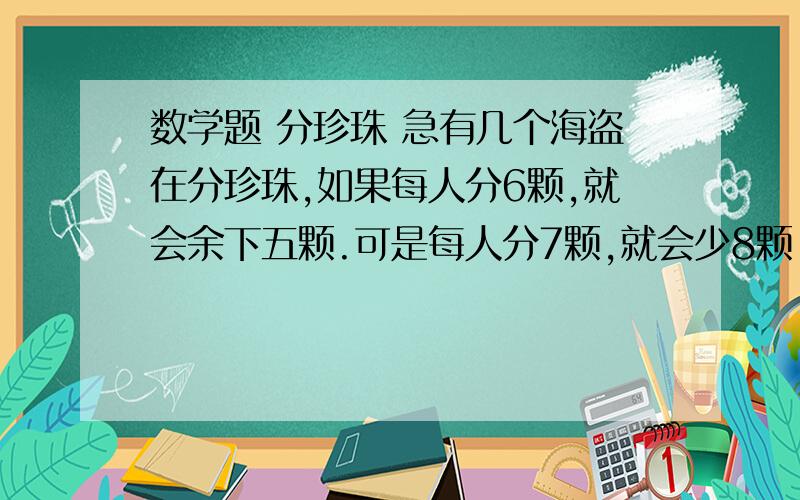 数学题 分珍珠 急有几个海盗在分珍珠,如果每人分6颗,就会余下五颗.可是每人分7颗,就会少8颗.问有几颗珍珠,几个海盗?