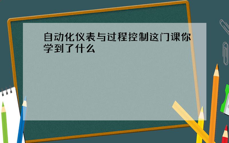 自动化仪表与过程控制这门课你学到了什么