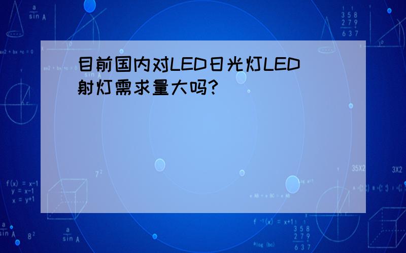 目前国内对LED日光灯LED射灯需求量大吗?