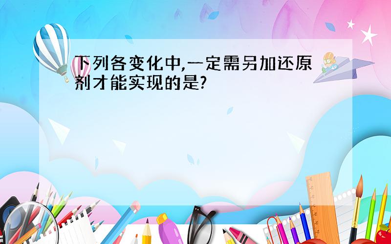 下列各变化中,一定需另加还原剂才能实现的是?