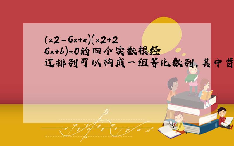 （x2-6x+a)(x2+26x+b)=0的四个实数根经过排列可以构成一组等比数列,其中首项为1,求a/b的值