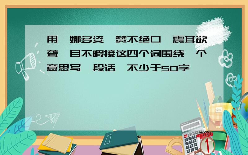 用婀娜多姿、赞不绝口、震耳欲聋、目不暇接这四个词围绕一个意思写一段话,不少于50字