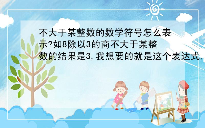 不大于某整数的数学符号怎么表示?如8除以3的商不大于某整数的结果是3,我想要的就是这个表达式,