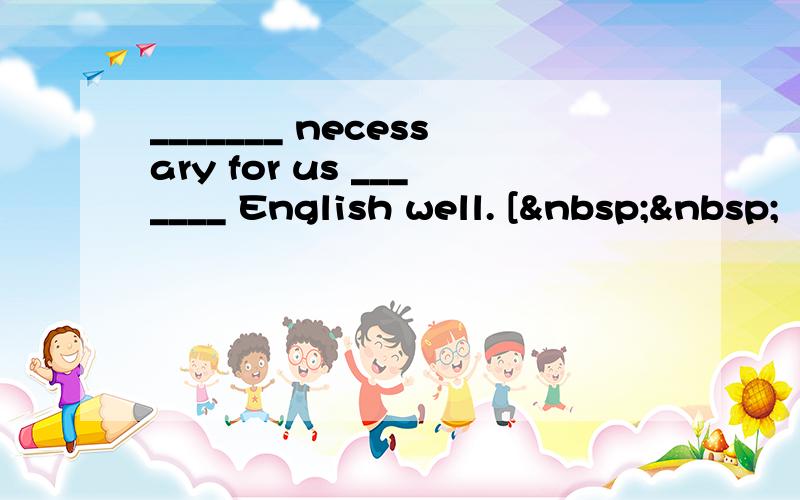 _______ necessary for us _______ English well. [  