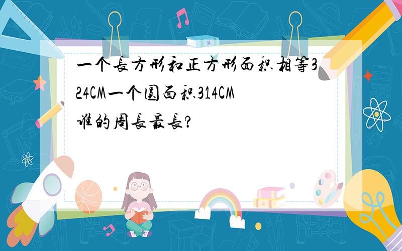 一个长方形和正方形面积相等324CM一个圆面积314CM谁的周长最长?