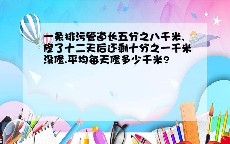 一条排污管道长五分之八千米,修了十二天后还剩十分之一千米没修.平均每天修多少千米?