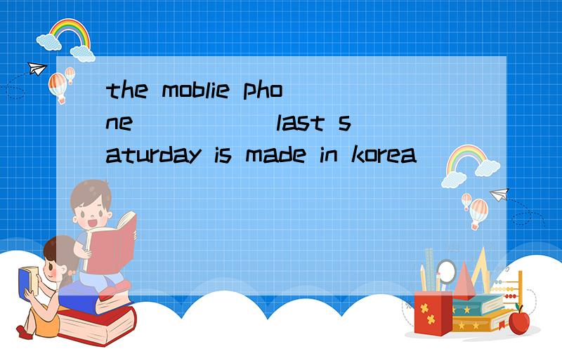 the moblie phone_____ last saturday is made in korea