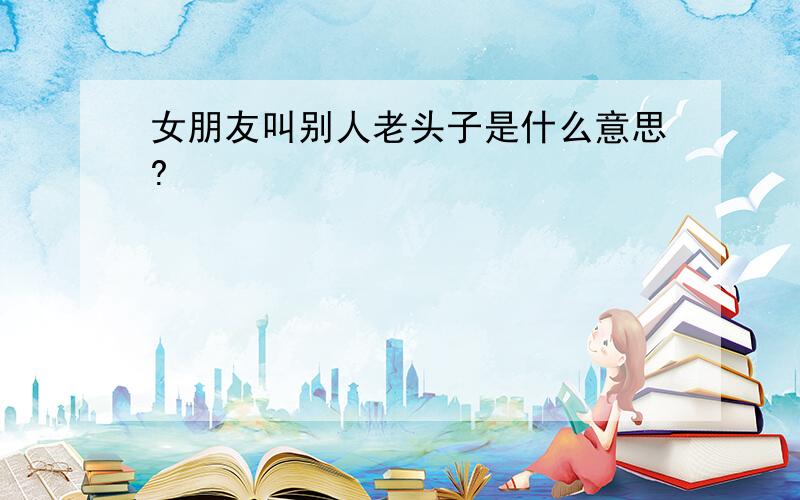 女朋友叫别人老头子是什么意思?