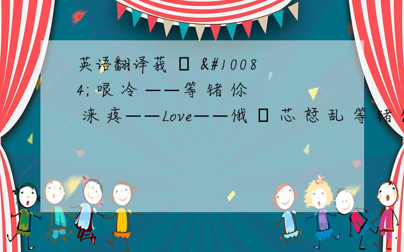 英语翻译莪 の ❤ 哏 冷 ——等 锗 伱 涞 疼——Love——俄 の 芯 恏 乱 等 锗 伱 涞 慰