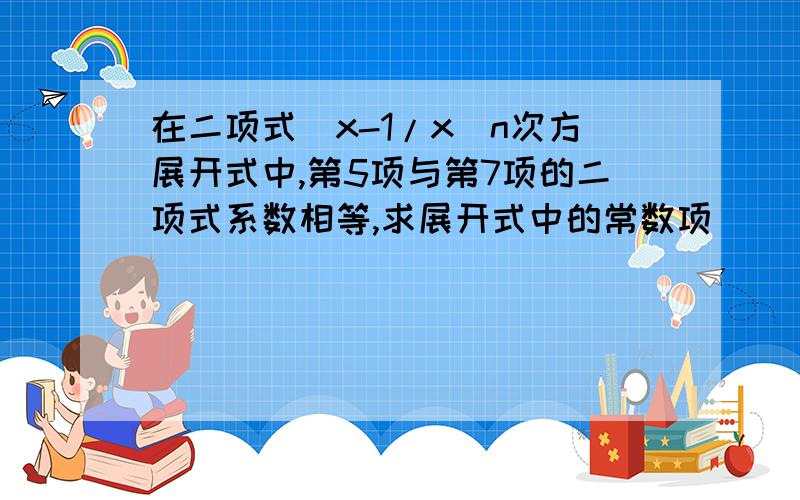 在二项式（x-1/x）n次方展开式中,第5项与第7项的二项式系数相等,求展开式中的常数项