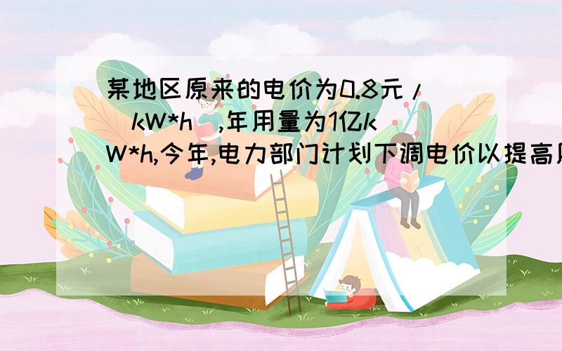 某地区原来的电价为0.8元/（kW*h）,年用量为1亿kW*h,今年,电力部门计划下调电价以提高用电量,增加收益,根据调