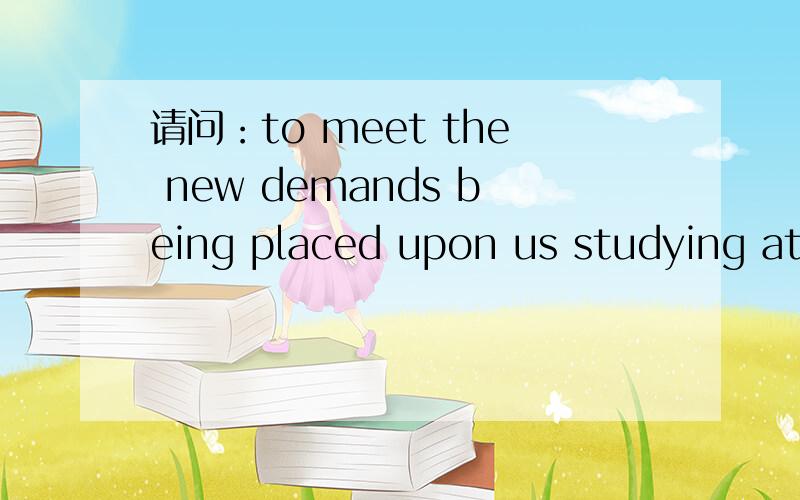 请问：to meet the new demands being placed upon us studying at