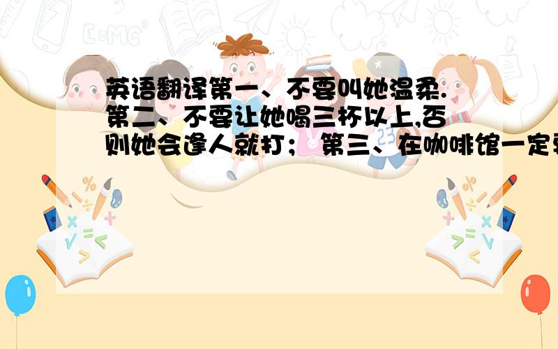 英语翻译第一、不要叫她温柔.第二、不要让她喝三杯以上,否则她会逢人就打； 第三、在咖啡馆一定要喝咖啡、不要喝可乐或橙汁；