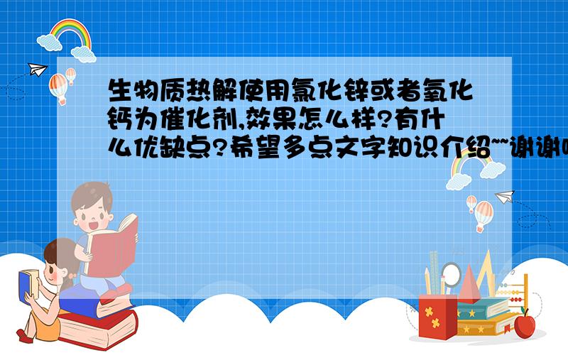 生物质热解使用氯化锌或者氧化钙为催化剂,效果怎么样?有什么优缺点?希望多点文字知识介绍~~谢谢啦~~