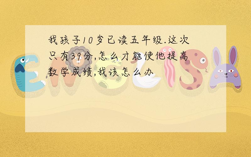 我孩子10岁已读五年级.这次只有39分,怎么才能使他提高数学成绩,我该怎么办