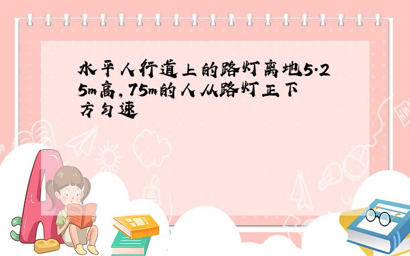 水平人行道上的路灯离地5.25m高,75m的人从路灯正下方匀速