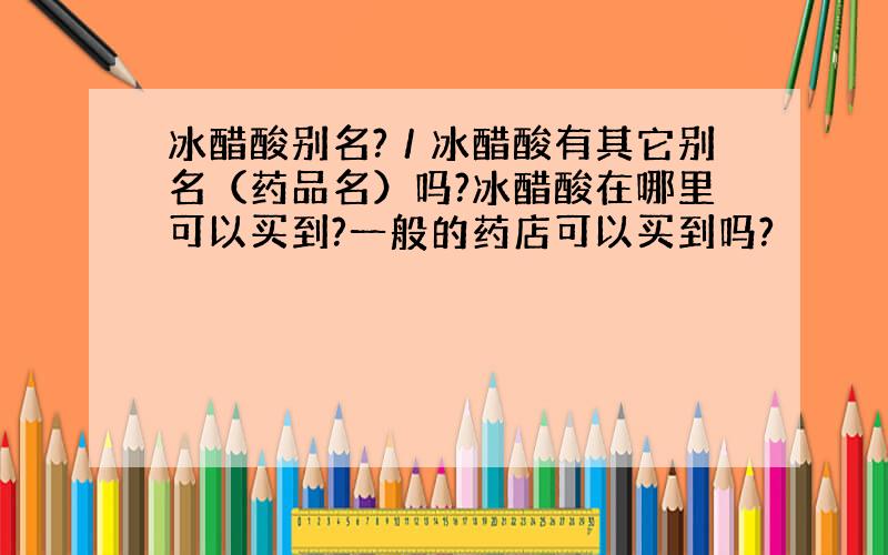 冰醋酸别名?／冰醋酸有其它别名（药品名）吗?冰醋酸在哪里可以买到?一般的药店可以买到吗?