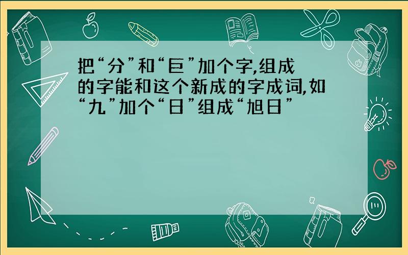 把“分”和“巨”加个字,组成的字能和这个新成的字成词,如“九”加个“日”组成“旭日”