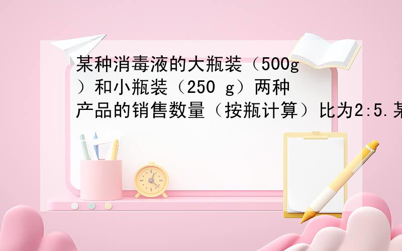 某种消毒液的大瓶装（500g）和小瓶装（250 g）两种产品的销售数量（按瓶计算）比为2:5.某厂每天生产这种消毒液22