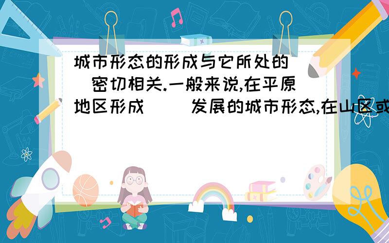 城市形态的形成与它所处的（ ）密切相关.一般来说,在平原地区形成（ ）发展的城市形态,在山区或丘陵地区往往形成（ ）发展