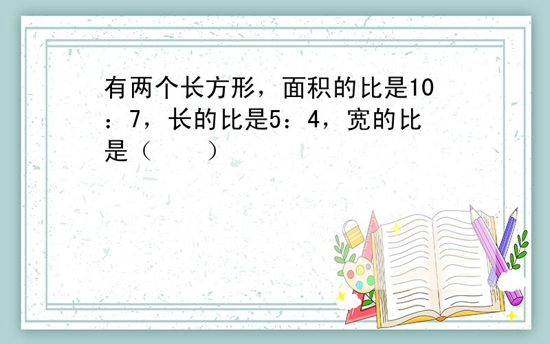 有两个长方形，面积的比是10：7，长的比是5：4，宽的比是（　　）