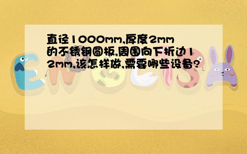 直径1000mm,厚度2mm的不锈钢圆板,周围向下折边12mm,该怎样做,需要哪些设备?