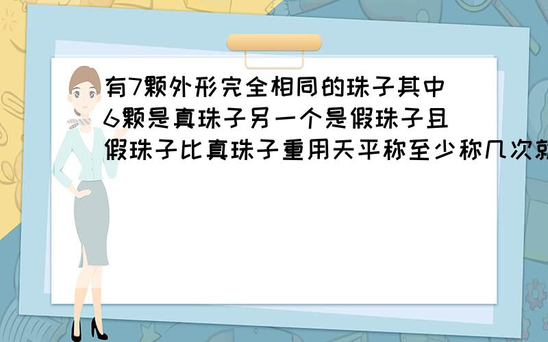 有7颗外形完全相同的珠子其中6颗是真珠子另一个是假珠子且假珠子比真珠子重用天平称至少称几次就能保证把