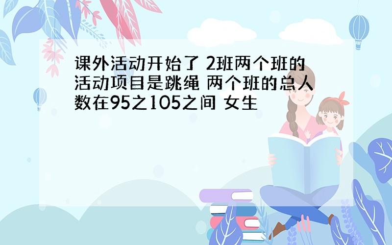 课外活动开始了 2班两个班的活动项目是跳绳 两个班的总人数在95之105之间 女生