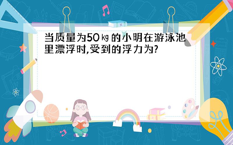 当质量为50㎏的小明在游泳池里漂浮时,受到的浮力为?